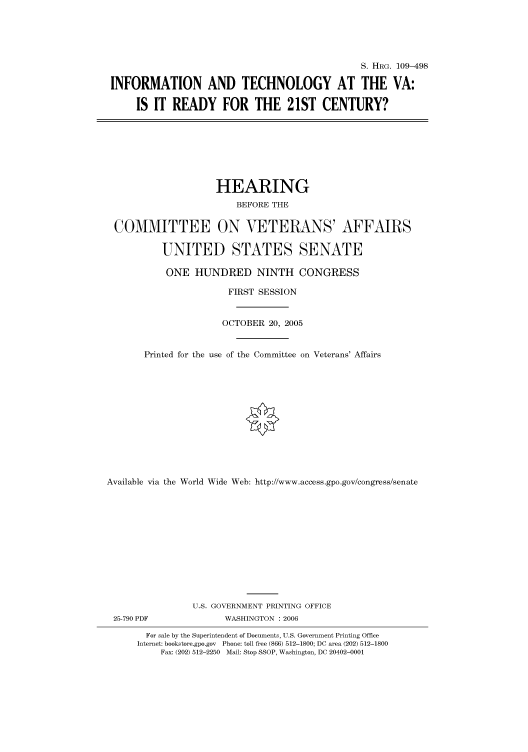 handle is hein.cbhear/cbhearings91720 and id is 1 raw text is: S. HRG. 109-498
INFORMATION AND TECHNOLOGY AT THE VA:
IS IT READY FOR THE 21ST CENTURY?
HEARING
BEFORE THE
COMMITTEE ON VETERANS' AFFAIRS
UNITED STATES SENATE
ONE HUNDRED NINTH CONGRESS
FIRST SESSION
OCTOBER 20, 2005
Printed for the use of the Committee on Veterans' Affairs
Available via the World Wide Web: http://www.access.gpo.gov/congress/senate
U.S. GOVERNMENT PRINTING OFFICE
25-790 PDF             WASHINGTON : 2006
For sale by the Superintendent of Documents, U.S. Government Printing Office
Internet: bookstore.gpo.gov Phone: toll free (866) 512-1800; DC area (202) 512-1800
Fax: (202) 512-2250 Mail: Stop SSOP, Washington, DC 20402-0001


