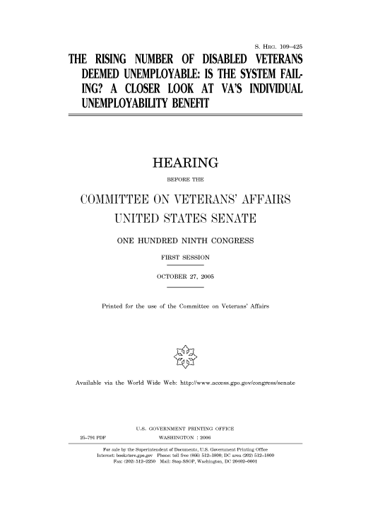 handle is hein.cbhear/cbhearings91721 and id is 1 raw text is: S. HIIRG. 109-425
THE RISING NUMBER OF DISABLED VETERANS
DEEMED UNEMPLOYABLE: IS THE SYSTEM FAIL-
ING? A CLOSER LOOK AT VA'S INDIVIDUAL
UNEMPLOYABILITY BENEFIT

HEARING
BEFORE THE
COMMITTEE ON VETERANS' AFFAIRS
UNITED STATES SENATE
ONE HUNDRED NINTH CONGRESS
FIRST SESSION
OCTOBER 27, 2005
Printed for the use of the Committee on Veterans' Affairs
Available via the World Wide Web: http://www.access.gpo.gov/congress/senate

25-791 PDF

U.S. GOVERNMENT PRINTING OFFICE
WASHINGTON : 2006

For sale by the Superintendent of Documents, U.S. Government Printing Office
Internet: bookstore.gpo.gov Phone: toll free (866) 512-1800; DC area (202) 512-1800
Fax: (202) 512-2250 Mail: Stop SSOP, Washington, DC 20402-0001


