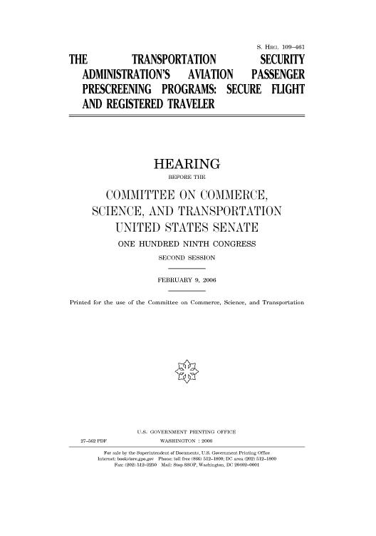 handle is hein.cbhear/cbhearings91873 and id is 1 raw text is: S. HRG. 109-461
THE              TRANSPORTATION                     SECURITY
ADMINISTRATION'S             AVIATION         PASSENGER
PRESCREENING PROGRAMS: SECURE FLIGHT
AND REGISTERED TRAVELER
HEARING
BEFORE THE
COMMITTEE ON COMMERCE,
SCIENCE, AND TRANSPORTATION
UNITED STATES SENATE
ONE HUNDRED NINTH CONGRESS
SECOND SESSION
FEBRUARY 9, 2006
Printed for the use of the Committee on Commerce, Science, and Transportation
U.S. GOVERNMENT PRINTING OFFICE
27-562 PDF            WASHINGTON : 2006
For sale by the Superintendent of Documents, U.S. Government Printing Office
Internet: bookstore.gpo.gov  Phone: toll free (866) 512-1800; DC area (202) 512-1800
Fax: (202) 512-2250  Mail: Stop SSOP, Washington, DC 20402-0001


