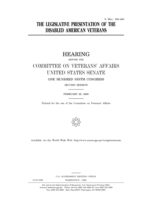handle is hein.cbhear/cbhearings91875 and id is 1 raw text is: S. HRG. 109-463
THE LEGISLATIVE PRESENTATION OF THE
DISABLED AMERICAN VETERANS
HEARING
BEFORE THE
COMMITTEE ON VETERANS' AFFAIRS
UNITED STATES SENATE
ONE HUNDRED NINTH CONGRESS
SECOND SESSION
FEBRUARY 28, 2006
Printed for the use of the Committee on Veterans' Affairs
Available via the World Wide Web: http://www.access.gpo.gov/congress/senate
U.S. GOVERNMENT PRINTING OFFICE
27-571 PDF             WASHINGTON : 2006
For sale by the Superintendent of Documents, U.S. Government Printing Office
Internet: bookstore.gpo.gov Phone: toll free (866) 512-1800; DC area (202) 512-1800
Fax: (202) 512-2250 Mail: Stop SSOP, Washington, DC 20402-0001


