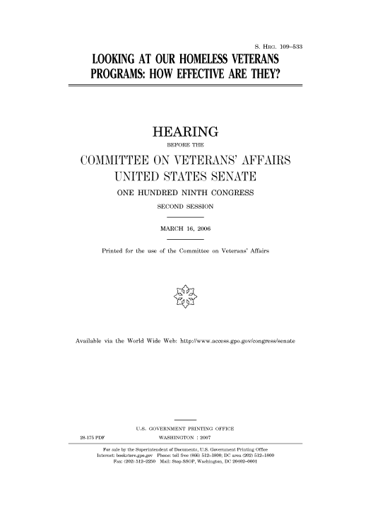 handle is hein.cbhear/cbhearings91933 and id is 1 raw text is: S. HRG. 109-533
LOOKING AT OUR HOMELESS VETERANS
PROGRAMS: HOW EFFECTIVE ARE THEY?
HEARING
BEFORE THE
COMMITTEE ON VETERANS' AFFAIRS
UNITED STATES SENATE
ONE HUNDRED NINTH CONGRESS
SECOND SESSION
MARCH 16, 2006
Printed for the use of the Committee on Veterans' Affairs
Available via the World Wide Web: http://www.access.gpo.gov/congress/senate
U.S. GOVERNMENT PRINTING OFFICE
28-175 PDF             WASHINGTON : 2007
For sale by the Superintendent of Documents, U.S. Government Printing Office
Internet: bookstore.gpo.gov Phone: toll free (866) 512-1800; DC area (202) 512-1800
Fax: (202) 512-2250 Mail: Stop SSOP, Washington, DC 20402-0001



