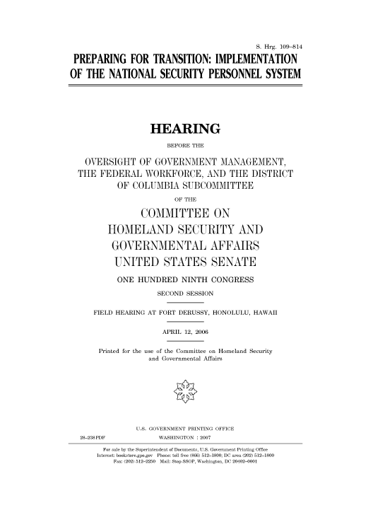handle is hein.cbhear/cbhearings91946 and id is 1 raw text is: S. Hrg. 109-814
PREPARING FOR TRANSITION: IMPLEMENTATION
OF THE NATIONAL SECURITY PERSONNEL SYSTEM

HEARING
BEFORE THE
OVERSIGHT OF GOVERNMENT MANAGEMENT,
THE FEDERAL WORKFORCE, AND THE DISTRICT
OF COLUMBIA SUBCOMMITTEE
OF THE
COMMITTEE ON
HOMELAND SECURITY AND
GOVERNMENTAL AFFAIRS
UNITED STATES SENATE
ONE HUNDRED NINTH CONGRESS
SECOND SESSION
FIELD HEARING AT FORT DERUSSY, HONOLULU, HAWAII
APRIL 12, 2006
Printed for the use of the Committee on Homeland Security
and Governmental Affairs
U.S. GOVERNMENT PRINTING OFFICE
28-238PDF           WASHINGTON : 2007
For sale by the Superintendent of Documents, U.S. Government Printing Office
Internet: bookstore.gpo.gov  Phone: toll free (866) 512-1800; DC area (202) 512-1800
Fax: (202) 512-2250  Mail: Stop SSOP, Washington, DC 20402-0001


