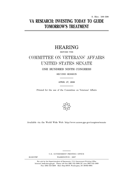 handle is hein.cbhear/cbhearings91990 and id is 1 raw text is: S. HRG. 109-598
VA RESEARCH: INVESTING TODAY TO GUIDE
TOMORROW'S TREATMENT
HEARING
BEFORE THE
COMMITTEE ON VETERANS' AFFAIRS
UNITED STATES SENATE
ONE HUNDRED NINTH CONGRESS
SECOND SESSION
APRIL 27, 2006
Printed for the use of the Committee on Veterans' Affairs
Available via the World Wide Web: http://www.access.gpo.gov/congress/senate
U.S. GOVERNMENT PRINTING OFFICE
28-559 PDF             WASHINGTON : 2007
For sale by the Superintendent of Documents, U.S. Government Printing Office
Internet: bookstore.gpo.gov Phone: toll free (866) 512-1800; DC area (202) 512-1800
Fax: (202) 512-2250 Mail: Stop SSOP, Washington, DC 20402-0001


