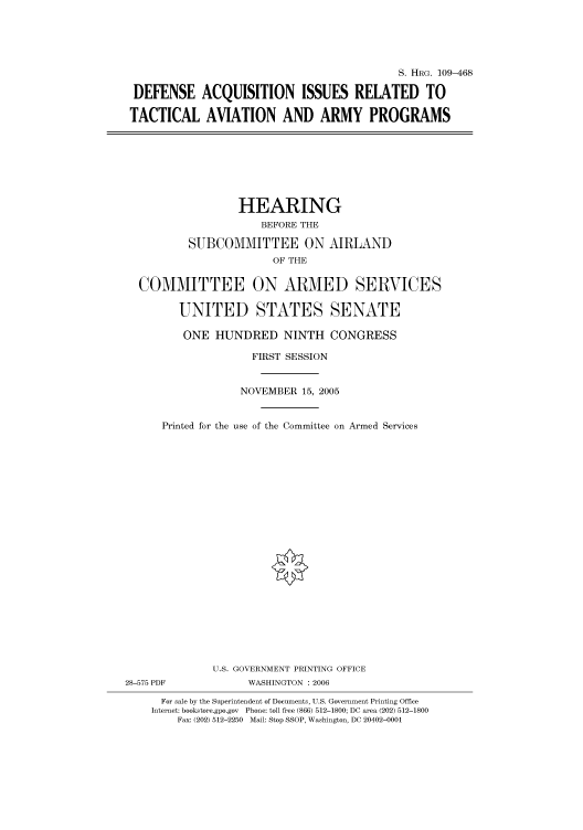 handle is hein.cbhear/cbhearings91992 and id is 1 raw text is: S. HRG. 109-468
DEFENSE ACQUISITION ISSUES RELATED TO
TACTICAL AVIATION AND ARMY PROGRAMS

HEARING
BEFORE THE
SUBCOMMITTEE ON AIRLAND
OF THE
COMMITTEE ON ARMED SERVICES
UNITED STATES SENATE
ONE HUNDRED NINTH CONGRESS
FIRST SESSION
NOVEMBER 15, 2005
Printed for the use of the Committee on Armed Services
U.S. GOVERNMENT PRINTING OFFICE
28-575 PDF              WASHINGTON : 2006
For sale by the Superintendent of Documents, U.S. Government Printing Office
Internet: bookstore.gpo.gov  Phone: toll free (866) 512-1800; DC area (202) 512-1800
Fax: (202) 512-2250 Mail: Stop SSOP, Washington, DC 20402-0001


