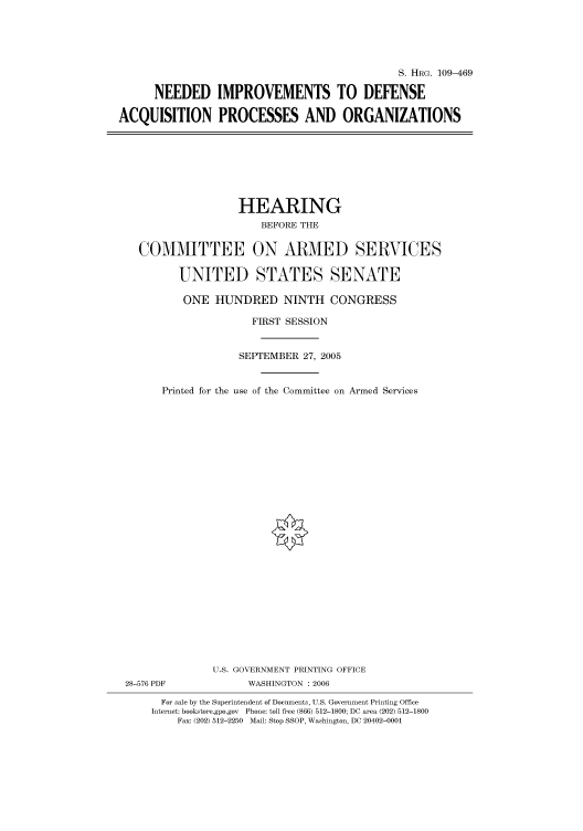 handle is hein.cbhear/cbhearings91993 and id is 1 raw text is: S. HRG. 109-469
NEEDED IMPROVEMENTS TO DEFENSE
ACQUISITION PROCESSES AND ORGANIZATIONS

HEARING
BEFORE THE
COMMITTEE ON ARMED SERVICES
UNITED STATES SENATE
ONE HUNDRED NINTH CONGRESS
FIRST SESSION
SEPTEMBER 27, 2005
Printed for the use of the Committee on Armed Services
U.S. GOVERNMENT PRINTING OFFICE
28-576 PDF              WASHINGTON : 2006
For sale by the Superintendent of Documents, U.S. Government Printing Office
Internet: bookstore.gpo.gov  Phone: toll free (866) 512-1800; DC area (202) 512-1800
Fax: (202) 512-2250 Mail: Stop SSOP, Washington, DC 20402-0001


