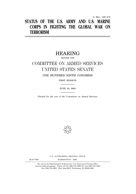 handle is hein.cbhear/cbhearings91994 and id is 1 raw text is: S. HRG. 109-470
STATUS OF THE U.S. ARMY AND U.S. MARINE
CORPS IN FIGHTING THE GLOBAL WAR ON
TERRORISM

HEARING
BEFORE THE
COMMITTEE ON ARMED SERVICES
UNITED STATES SENATE

ONE HUNDRED NINTH CONGRESS

Printed for the use

FIRST SESSION
JUNE 30, 2005
of the Committee on Armed Services

U.S. GOVERNMENT PRINTING OFFICE
28-577 PDF                      WASHINGTON : 2006
For sale by the Superintendent of Documents, U.S. Government Printing Office
Internet: bookstore.gpo.gov Phone: toll free (866) 512-1800; DC area (202) 512-1800
Fax: (202) 512-2250 Mail: Stop SSOP, Washington, DC 20402-0001


