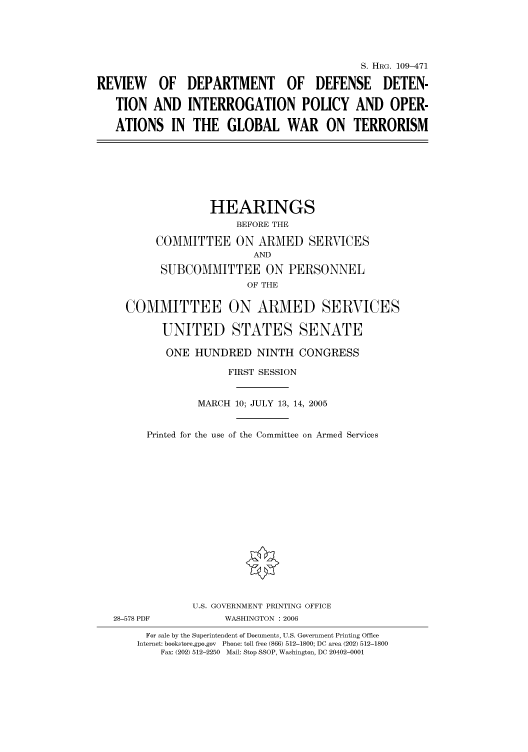 handle is hein.cbhear/cbhearings91995 and id is 1 raw text is: S. HRG. 109-471
REVIEW OF DEPARTMENT OF DEFENSE DETEN-
TION AND INTERROGATION POLICY AND OPER-
ATIONS IN THE GLOBAL WAR ON TERRORISM

HEARINGS
BEFORE THE
COMMITTEE ON ARMED SERVICES
AND
SUBCOMMITTEE ON PERSONNEL
OF THE
COMMITTEE ON ARMED SERVICES
UNITED STATES SENATE
ONE HUNDRED NINTH CONGRESS
FIRST SESSION
MARCH 10; JULY 13, 14, 2005
Printed for the use of the Committee on Armed Services

28-578 PDF

U.S. GOVERNMENT PRINTING OFFICE
WASHINGTON : 2006

For sale by the Superintendent of Documents, U.S. Government Printing Office
Internet: bookstore.gpo.gov Phone: toll free (866) 512-1800; DC area (202) 512-1800
Fax: (202) 512-2250 Mail: Stop SSOP, Washington, DC 20402-0001


