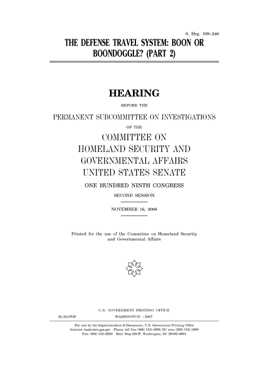 handle is hein.cbhear/cbhearings92239 and id is 1 raw text is: S. Hrg. 109-246
THE DEFENSE TRAVEL SYSTEM: BOON OR
BOONDOGGLE? (PART 2)
HEARING
BEFORE THE
PERMANENT SUBCOMMITTEE ON INVESTIGATIONS
OF THE
COMMITTEE ON
HOMELAND SECURITY AND
GOVERNMENTAL AFFAIRS
UNITED STATES SENATE
ONE HUNDRED NINTH CONGRESS
SECOND SESSION
NOVEMBER 16, 2006
Printed for the use of the Committee on Homeland Security
and Governmental Affairs
U.S. GOVERNMENT PRINTING OFFICE
32-354PDF             WASHINGTON : 2007
For sale by the Superintendent of Documents, U.S. Government Printing Office
Internet: bookstore.gpo.gov  Phone: toll free (866) 512-1800; DC area (202) 512-1800
Fax: (202) 512-2250  Mail: Stop SSOP, Washington, DC 20402-0001


