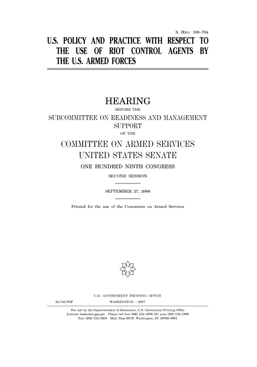 handle is hein.cbhear/cbhearings92255 and id is 1 raw text is: U.S. POLICY AND PRACTICE WITH
THE USE OF RIOT CONTROL
THE U.S. ARMED FORCES

S. HRG. 109-784
RESPECT TO
AGENTS BY

HEARING
BEFORE THE
SUBCOMMITTEE ON READINESS AND MANAGEMENT
SUPPORT
OF THE
COMMITTEE ON ARMED SERVICES
UNITED STATES SENATE
ONE HUNDRED NINTH CONGRESS
SECOND SESSION
SEPTEMBER 27, 2006
Printed for the use of the Committee on Armed Services

32-746 PDF

U.S. GOVERNMENT PRINTING OFFICE
WASHINGTON : 2007

For sale by the Superintendent of Documents, U.S. Government Printing Office
Internet: bookstore.gpo.gov Phone: toll free (866) 512-1800; DC area (202) 512-1800
Fax: (202) 512-2250 Mail: Stop SSOP, Washington, DC 20402-0001


