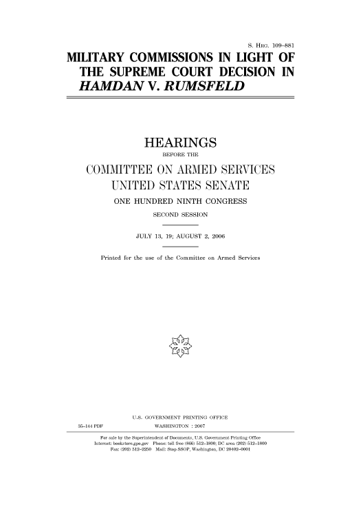 handle is hein.cbhear/cbhearings92314 and id is 1 raw text is: S. HRG. 109-881
MILITARY COMMISSIONS IN LIGHT OF
THE SUPREME COURT DECISION IN
HAMDAN V. RUMSFELD

HEARINGS
BEFORE THE
COMMITTEE ON ARMED SERVICES
UNITED STATES SENATE
ONE HUNDRED NINTH CONGRESS
SECOND SESSION
JULY 13, 19; AUGUST 2, 2006
Printed for the use of the Committee on Armed Services
U.S. GOVERNMENT PRINTING OFFICE
35-144 PDF              WASHINGTON : 2007
For sale by the Superintendent of Documents, U.S. Government Printing Office
Internet: bookstore.gpo.gov Phone: toll free (866) 512-1800; DC area (202) 512-1800
Fax: (202) 512-2250 Mail: Stop SSOP, Washington, DC 20402-0001


