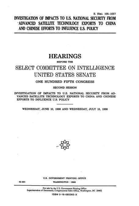 handle is hein.cbhear/cbhearings9247 and id is 1 raw text is: S. HRG. 105-1057
INVESTIGATION OF IMPACTS TO U.S. NATIONAL SECURITY FROM
ADVANCED SATELLITE TECHNOLOGY EXPORTS TO CHINA
AND CHINESE EFFORTS TO INFLUENCE U.S. POLICY

HEARINGS
BEFORE THE
SELECT COMMITTEE ON INTELLIGENCE
UNITED STATES SENATE
ONE HUNDRED FIFTH CONGRESS
SECOND SESSON
INVESTIGATION OF IMPACTS TO U.S. NATIONAL SECURITY FROM AD-
VANCED SATELLITE TECHNOLOGY EXPORTS TO CHINA AND CHINESE
EFFORTS TO INFLUENCE U.S. POLICY
WEDNESDAY, JUNE 10, 1998 AND WEDNESDAY, JULY 15, 1998
U.S. GOVERNMENT PRINTING OFFICE

62-831

WASHINGTON :2000

For sale by the U.S. Government Printing Office
Superintendent of Documents, Congressional Sales Office, Washington, DC 20402
ISBN 0-16-060365-X


