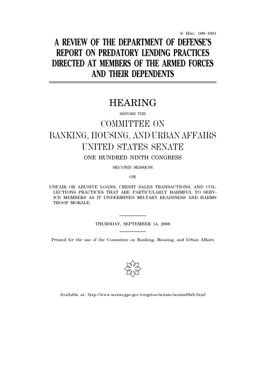 handle is hein.cbhear/cbhearings92506 and id is 1 raw text is: S. HRG. 109-1081
A REVIEW OF THE DEPARTMENT OF DEFENSE'S
REPORT ON PREDATORY LENDING PRACTICES
DIRECTED AT MEMBERS OF THE ARMED FORCES
AND THEIR DEPENDENTS
HEARING
BEFORE THE
COMMITTEE ON
BANKING, HOUSING, AND URBAN AFFAIRS
UNITED STATES SENATE
ONE HUNDRED NINTH CONGRESS
SECOND SESSION
ON
UNFAIR OR ABUSIVE LOANS, CREDIT SALES TRANSACTIONS, AND COL-
LECTIONS PRACTICES THAT ARE PARTICULARLY HARMFUL TO SERV-
ICE MEMBERS AS IT UNDERMINES MILTARY READINESS AND HARMS
TROOP MORALE
THURSDAY, SEPTEMBER 14, 2006
Printed for the use of the Committee on Banking, Housing, and Urban Affairs

Available at: http://www.access.gpo.gov/congress/senate/senate05sh.html


