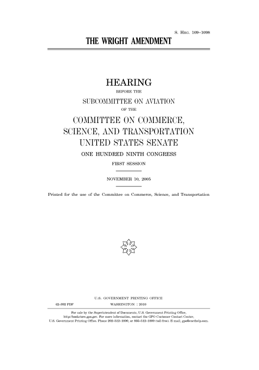 handle is hein.cbhear/cbhearings92558 and id is 1 raw text is: S. HRG. 109-1098
THE WRIGHT AMENDMENT

HEARING
BEFORE THE
SUBCOMMITTEE ON AVIATION
OF THE
COMMITTEE ON COMMERCE,
SCIENCE, AND TRANSPORTATION
UNITED STATES SENATE
ONE HUNDRED NINTH CONGRESS
FIRST SESSION
NOVEMBER 10, 2005
Printed for the use of the Committee on Commerce, Science, and Transportation
U.S. GOVERNMENT PRINTING OFFICE
62-992 PDF              WASHINGTON :2010
For sale by the Superintendent of Documents, U.S. Government Printing Office,
http://bookstore.gpo.gov. For more information, contact the GPO Customer Contact Center,
U.S. Government Printing Office. Phone 202-512-1800, or 866-512-1800 (toll-free). E-mail, gpo@custhelp.com.


