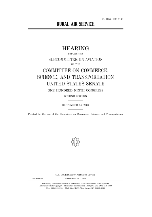 handle is hein.cbhear/cbhearings92602 and id is 1 raw text is: S. HRG. 109-1140
RURAL AIR SERVICE

HEARING
BEFORE THE
SUBCOMMITTEE ON AVIATION
OF THE
COMMITTEE ON COMMERCE,
SCIENCE, AND TRANSPORTATION
UNITED STATES SENATE
ONE HUNDRED NINTH CONGRESS
SECOND SESSION
SEPTEMBER 14, 2006
Printed for the use of the Committee on Commerce, Science, and Transportation
U.S. GOVERNMENT PRINTING OFFICE
66-985 PDF             WASHINGTON : 2011
For sale by the Superintendent of Documents, U.S. Government Printing Office
Internet: bookstore.gpo.gov Phone: toll free (866) 512-1800; DC area (202) 512-1800
Fax: (202) 512-2104 Mail: Stop IDCC, Washington, DC 20402-0001


