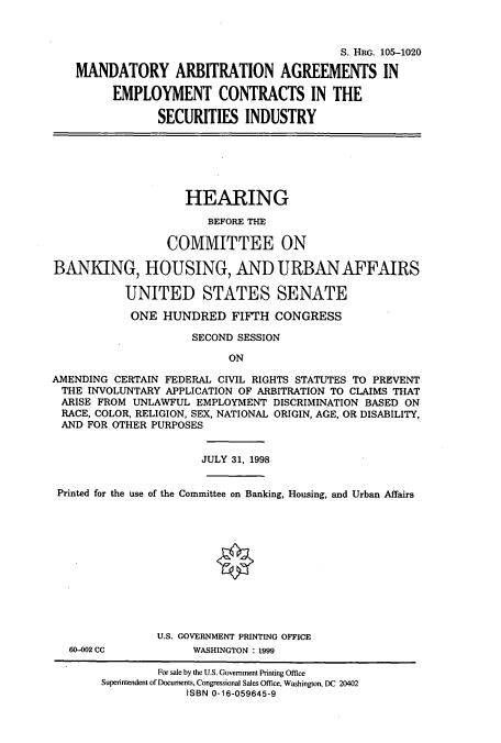 handle is hein.cbhear/cbhearings9296 and id is 1 raw text is: S. HRG. 105-1020
MANDATORY ARBITRATION AGREEMENTS IN
EMPLOYMENT CONTRACTS IN THE
SECURITIES INDUSTRY

HEARING
BEFORE THE
COMMITTEE ON
BANKING, HOUSING, AND URBAN AFFAIRS
UNITED STATES SENATE
ONE HUNDRED FIFTH CONGRESS
SECOND SESSION
ON
AMENDING CERTAIN FEDERAL CIVIL RIGHTS STATUTES TO PREVENT
THE INVOLUNTARY APPLICATION OF ARBITRATION TO CLAIMS THAT
ARISE FROM UNLAWFUL EMPLOYMENT DISCRIMINATION BASED ON
RACE, COLOR, RELIGION, SEX, NATIONAL ORIGIN, AGE, OR DISABILITY,
AND FOR OTHER PURPOSES
JULY 31, 1998
Printed for the use of the Committee on Banking, Housing, and Urban Affairs

60-002 CC

U.S. GOVERNMENT PRINTING OFFICE
WASHINGTON : 1999

For sale by the U.S. Government Printing Office
Superintendent of Documents, Congressional Sales Office, Washington, DC 20402
ISBN 0-16-059645-9


