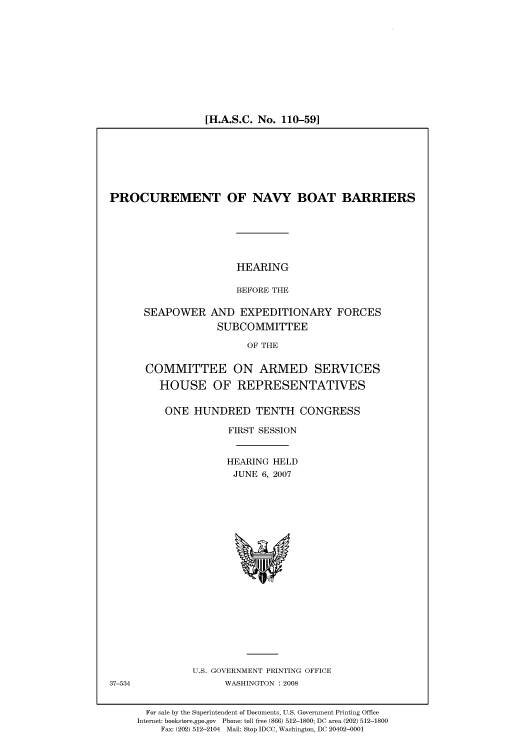 handle is hein.cbhear/cbhearings93203 and id is 1 raw text is: [H.A.S.C. No. 110-59]

PROCUREMENT OF NAVY BOAT BARRIERS

HEARING
BEFORE THE

SEAPOWER

AND EXPEDITIONARY FORCES
SUBCOMMITTEE

OF THE

COMMITTEE ON ARMED SERVICES
HOUSE OF REPRESENTATIVES
ONE HUNDRED TENTH CONGRESS
FIRST SESSION
HEARING HELD
JUNE 6, 2007

U.S. GOVERNMENT PRINTING OFFICE
WASHINGTON : 2008

For sale by the Superintendent of Documents, U.S. Government Printing Office
Internet: bookstore.gpo.gov Phone: toll free (866) 512-1800; DC area (202) 512-1800
Fax: (202) 512-2104 Mail: Stop IDCC, Washington, DC 20402-0001

37-534


