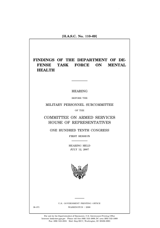 handle is hein.cbhear/cbhearings93268 and id is 1 raw text is: [H.A.S.C. No. 110-69]

FINDINGS OF THE DEPARTMENT OF DE-
FENSE   TASK  FORCE   ON   MENTAL
HEALTH
HEARING
BEFORE THE
MILITARY PERSONNEL SUBCOMMITTEE
OF THE

COMMITTEE ON ARMED SERVICES
HOUSE OF REPRESENTATIVES
ONE HUNDRED TENTH CONGRESS
FIRST SESSION
HEARING HELD
JULY 12, 2007

U.S. GOVERNMENT PRINTING OFFICE
WASHINGTON : 2008

38-371

For sale by the Superintendent of Documents, U.S. Government Printing Office
Internet: bookstore.gpo.gov Phone: toll free (866) 512-1800; DC area (202) 512-1800
Fax: (202) 512-2104 Mail: Stop IDCC, Washington, DC 20402-0001


