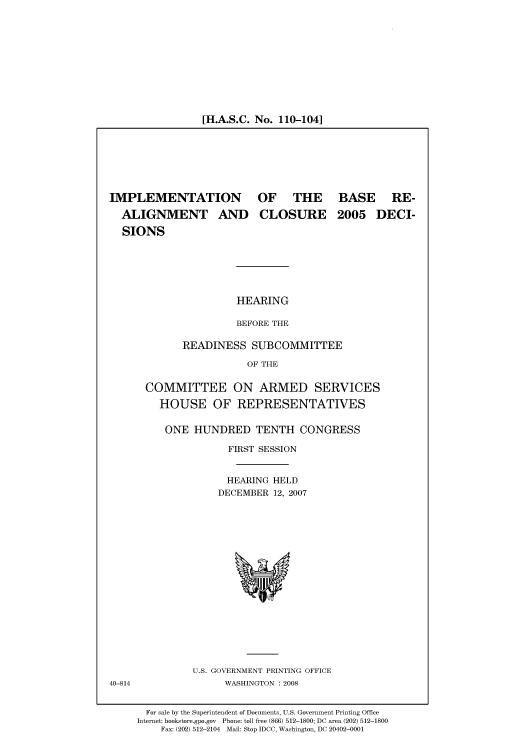 handle is hein.cbhear/cbhearings93371 and id is 1 raw text is: [H.A.S.C. No. 110-104]

IMPLEMENTATION
ALIGNMENT AND
SIONS

OF THE
CLOSURE

BASE RE-
2005 DECI-

HEARING
BEFORE THE

READINESS SUBCOMMITTEE
OF THE
COMMITTEE ON ARMED SERVICES
HOUSE OF REPRESENTATIVES
ONE HUNDRED TENTH CONGRESS
FIRST SESSION
HEARING HELD
DECEMBER 12, 2007

U.S. GOVERNMENT PRINTING OFFICE
WASHINGTON : 2008

For sale by the Superintendent of Documents, U.S. Government Printing Office
Internet: bookstore.gpo.gov Phone: toll free (866) 512-1800; DC area (202) 512-1800
Fax: (202) 512-2104 Mail: Stop IDCC, Washington, DC 20402-0001

40-814


