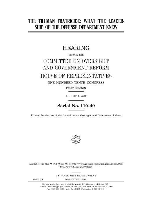 handle is hein.cbhear/cbhearings93431 and id is 1 raw text is: THE TILLMAN FRATRICIDE: WHAT THE LEADER-
SHIP OF THE DEFENSE DEPARTMENT KNEW
HEARING
BEFORE THE
COMMITTEE ON OVERSIGHT
AND GOVERNMENT REFORM
HOUSE OF REPRESENTATIVES
ONE HUNDRED TENTH CONGRESS
FIRST SESSION
AUGUST 1, 2007
Serial No. 110-49
Printed for the use of the Committee on Oversight and Government Reform
Available via the World Wide Web: http://www.gpoaccess.gov/congress/index.html
http://www.house.gov/reform
U.S. GOVERNMENT PRINTING OFFICE
41-930 PDF            WASHINGTON : 2008
For sale by the Superintendent of Documents, U.S. Government Printing Office
Internet: bookstore.gpo.gov Phone: toll free (866) 512-1800; DC area (202) 512-1800
Fax: (202) 512-2104 Mail: Stop IDCC, Washington, DC 20402-0001


