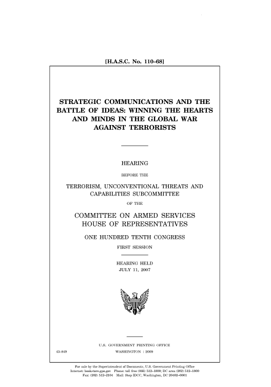 handle is hein.cbhear/cbhearings93567 and id is 1 raw text is: [H.A.S.C. No. 110-68]

STRATEGIC COMMUNICATIONS AND THE
BATTLE OF IDEAS: WINNING THE HEARTS
AND MINDS IN THE GLOBAL WAR
AGAINST TERRORISTS
HEARING
BEFORE THE
TERRORISM, UNCONVENTIONAL THREATS AND
CAPABILITIES SUBCOMMITTEE
OF THE

COMMITTEE ON ARMED SERVICES
HOUSE OF REPRESENTATIVES
ONE HUNDRED TENTH CONGRESS
FIRST SESSION
HEARING HELD
JULY 11, 2007

U.S. GOVERNMENT PRINTING OFFICE
WASHINGTON : 2009

43-849

For sale by the Superintendent of Documents, U.S. Government Printing Office
Internet: bookstore.gpo.gov Phone: toll free (866) 512-1800; DC area (202) 512-1800
Fax: (202) 512-2104 Mail: Stop IDCC, Washington, DC 20402-0001


