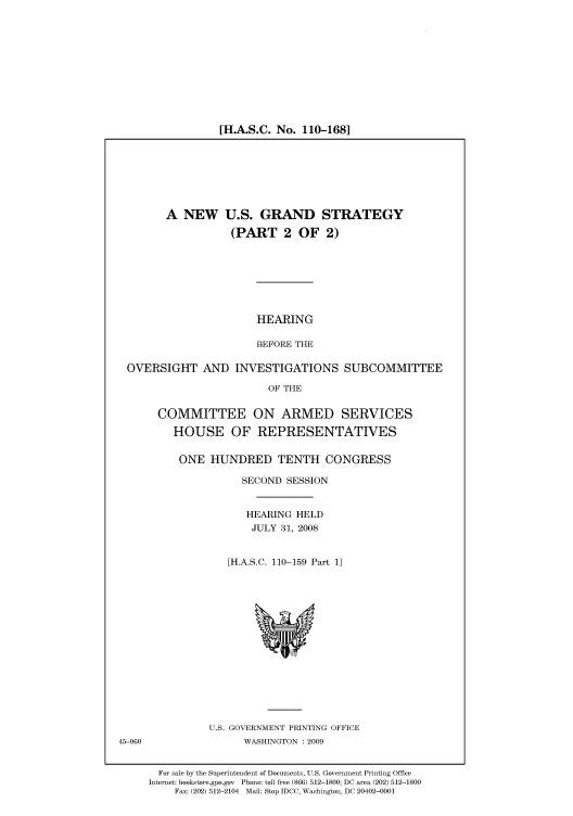handle is hein.cbhear/cbhearings93669 and id is 1 raw text is: [H.A.S.C. No. 110-168]

A NEW U.S. GRAND STRATEGY
(PART 2 OF 2)

HEARING
BEFORE THE

OVERSIGHT AND INVESTIGATIONS SUBCOMMITTEE
OF THE
COMMITTEE ON ARMED SERVICES
HOUSE OF REPRESENTATIVES

ONE HUNDRED TENTH CONGRESS
SECOND SESSION
HEARING HELD
JULY 31, 2008
[H.A.S.C. 110-159 Part 1]

U.S. GOVERNMENT PRINTING OFFICE
WASHINGTON : 2009

For sale by the Superintendent of Documents, U.S. Government Printing Office
Internet: bookstore.gpo.gov Phone: toll free (866) 512-1800; DC area (202) 512-1800
Fax: (202) 512-2104 Mail: Stop IDCC, Washington, DC 20402-0001

45-060


