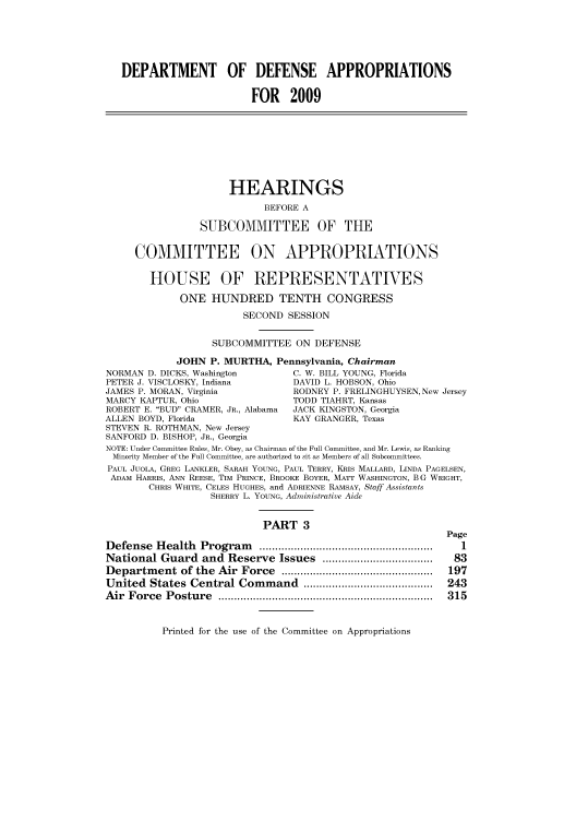 handle is hein.cbhear/cbhearings93742 and id is 1 raw text is: DEPARTMENT OF DEFENSE APPROPRIATIONS
FOR 2009
HEARINGS
BEFORE A
SUBCOMMITTEE OF THE
COMMITTEE ON APPROPRIATIONS
HOUSE OF REPRESENTATIVES
ONE HUNDRED TENTH CONGRESS
SECOND SESSION
SUBCOMMITTEE ON DEFENSE
JOHN P. MURTHA, Pennsylvania, Chairman
NORMAN D. DICKS, Washington         C. W. BILL YOUNG, Florida
PETER J. VISCLOSKY, Indiana         DAVID L. HOBSON, Ohio
JAMES P. MORAN, Virginia            RODNEY P. FRELINGHUYSEN, New Jersey
MARCY KAPTUR, Ohio                  TODD TIAHRT, Kansas
ROBERT E. BUD CRAMER, JR., Alabama  JACK KINGSTON, Georgia
ALLEN BOYD, Florida                 KAY GRANGER, Texas
STEVEN R. ROTHMAN, New Jersey
SANFORD D. BISHOP, JR., Georgia
NOTE: Under Committee Rules, Mr. Obey, as Chairman of the Full Committee, and Mr. Lewis, as Ranking
Minority Member of the Full Committee, are authorized to sit as Members of all Subcommittees.
PAUL JUOLA, GREG LANKLER, SARAH YOUNG, PAUL TERRY, KRIS MALLARD, LINDA PAGELSEN,
ADAM HARRIS, ANN REESE, TIM PRINCE, BROOKE BOYER, MATT WASHINGTON, B G WRIGHT,
CHRIS WHITE, CELES HUGHES, and ADRIENNE RAMSAY, Staff Assistants
SHERRY L. YOUNG, Administrative Aide
PART 3
Page
Defense   Health  Program     .......................................................  1
National Guard and Reserve Issues ...................................  83
Departm   ent of the  Air  Force  ................................................  197
United States Central Command .........................................  243
A ir  F orce  P osture  ....................................................................  315

Printed for the use of the Committee on Appropriations


