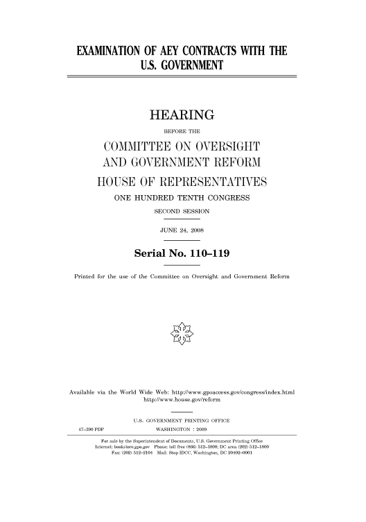 handle is hein.cbhear/cbhearings93753 and id is 1 raw text is: EXAMINATION OF AEY CONTRACTS WITH THE
U.S. GOVERNMENT
HEARING
BEFORE THE
COMMITTEE ON OVERSIGHT
AND GOVERNMENT REFORM
HOUSE OF REPRESENTATIVES
ONE HUNDRED TENTH CONGRESS
SECOND SESSION
JUNE 24, 2008
Serial No. 110-119
Printed for the use of the Committee on Oversight and Government Reform
Available via the World Wide Web: http://www.gpoaccess.gov/congress/index.html
http://www.house.gov/reform
U.S. GOVERNMENT PRINTING OFFICE
47-390 PDF             WASHINGTON : 2009
For sale by the Superintendent of Documents, U.S. Government Printing Office
Internet: bookstore.gpo.gov Phone: toll free (866) 512-1800; DC area (202) 512-1800
Fax: (202) 512-2104 Mail: Stop IDCC, Washington, DC 20402-0001


