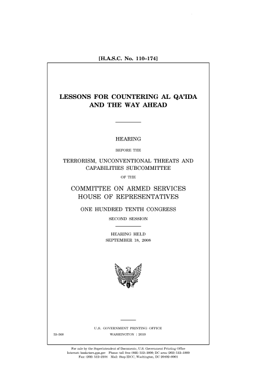 handle is hein.cbhear/cbhearings93941 and id is 1 raw text is: [H.A.S.C. No. 110-174]

LESSONS FOR COUNTERING AL QA'IDA
AND THE WAY AHEAD

HEARING
BEFORE THE

TERRORISM, UNCONVENTIONAL THREATS AND
CAPABILITIES SUBCOMMITTEE
OF THE
COMMITTEE ON ARMED SERVICES
HOUSE OF REPRESENTATIVES

ONE HUNDRED TENTH CONGRESS
SECOND SESSION
HEARING HELD
SEPTEMBER 18, 2008

U.S. GOVERNMENT PRINTING OFFICE
WASHINGTON :2010

For sale by the Superintendent of Documents, U.S. Government Printing Office
Internet: bookstore.gpo.gov Phone: toll free (866) 512-1800; DC area (202) 512-1800
Fax: (202) 512-2104 Mail: Stop IDCC, Washington, DC 20402-0001

53-568


