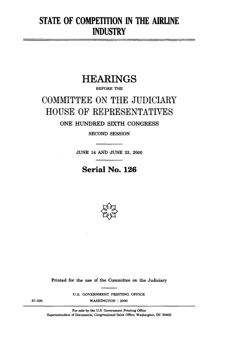 handle is hein.cbhear/cbhearings9426 and id is 1 raw text is: STATE OF COMPETITION IN THE AIRLINE
INDUSTRY

HEARINGS
BEFORE THE
COMMITTEE ON THE JUDICIARY
HOUSE OF REPRESENTATIVES
ONE HUNDRED SIXTH CONGRESS
SECOND SESSION
JUNE 14 AND -JUNE 23, 2000
Serial No. 126

67--330

Printed for the use of the Committee on the Judiciary
U.S. GOVERNMENT PRINTING OFFICE
WASHINGTON : 2000

For sale by the U.S. Government Printing Office
Superintendent of Documents, Congressional Sales Office, Washington, DC 20402


