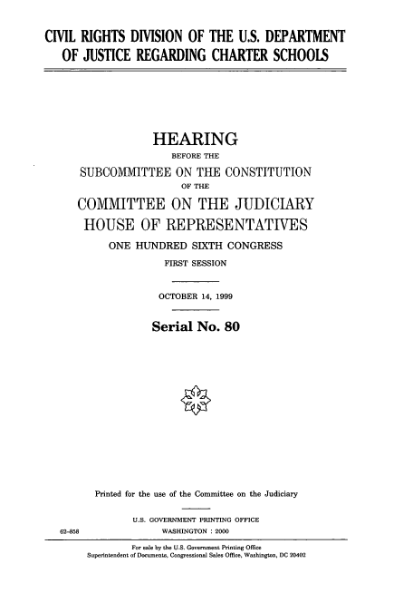 handle is hein.cbhear/cbhearings9465 and id is 1 raw text is: CIVIL RIGHTS DIVISION OF THE U.S. DEPARTMENT
OF JUSTICE REGARDING CHARTER SCHOOLS

HEARING
BEFORE THE
SUBCOMIVIITTEE ON THE CONSTITUTION
OF THE
COMMITTEE ON THE JUDICIARY
HOUSE OF REPRESENTATIVES
ONE HUNDRED SIXTH CONGRESS
FIRST SESSION
OCTOBER 14, 1999
Serial No. 80
Printed for the use of the Committee on the Judiciary

U.S. GOVERNMENT PRINTING OFFICE
WASHINGTON : 2000

62-858

For sale by the U.S. Government Printing Office
Superintendent of Documents, Congressional Sales Office, Washington, DC 20402


