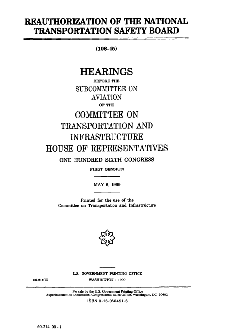 handle is hein.cbhear/cbhearings9499 and id is 1 raw text is: REAUTHORIZATION OF THE NATIONAL
TRANSPORTATION SAFETY BOARD
(106-15)
HEARINGS
BEFORE THE
SUBCOMMITTEE ON
AVIATION
OF THE
COMMITTEE ON
TRANSPORTATION AND
INFRASTRUCTURE
HOUSE OF REPRESENTATIVES
ONE HUNDRED SIXTH CONGRESS
FIRST SESSION
MAY 6, 1999
Printed for the use of the
Committee on Transportation and Infrastructure
U.S. GOVERNMENT PRINTING OFFICE
60-214CC             WASHINGTON : 1999
For sale by the U.S. Government Printing Office
Superintendent of Documents, Congressional Sales Office, Washington, DC 20402
ISBN 0-16-060451-6

60-214 00-1


