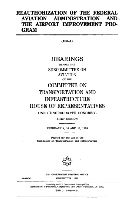 handle is hein.cbhear/cbhearings9500 and id is 1 raw text is: REAUTHORIZATION OF THE FEDERAL
AVIATION          ADMINISTRATION               AND
THE AIRPORT IMPROVEMENT PRO-
GRAM
(106-1)
HEARINGS
BEFORE THE
SUBCOMMITTEE ON
AVIATION
OF THE
COMMITTEE ON
TRANSPORTATION AND
INFRASTRUCTURE
HOUSE OF REPRESENTATIVES
ONE HUNDRED SIXTH CONGRESS
FIRST SESSION
FEBRUARY 4, 10 AND 11, 1999
Printed for the use of the
Committee on Transportation and Infrastructure
U.S. GOVERNMENT PRINTING OFFICE
54-474CC           WASHINGTON : 1999
For sale by the U.S. Government Printing Office
Superintendent of Documents, Congressional Sales Office, Washington, DC 20402
ISBN 0-16-060442-7


