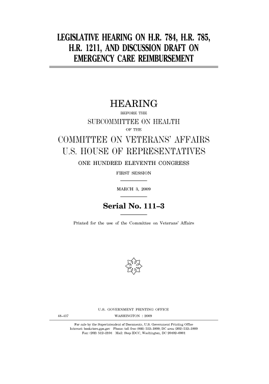 handle is hein.cbhear/cbhearings95093 and id is 1 raw text is: LEGISLATIVE HEARING ON H.R. 784, H.R. 785,
H.R. 1211, AND DISCUSSION DRAFf ON
EMERGENCY CARE REIMBURSEMENT

HEARING
BEFORE THE
SUBCOMMITTEE ON HEALTH
OF THE

COMMITTEE ON VETERANS' AFFAIRS
U.S. HOUSE OF REPRESENTATIVES
ONE HUNDRED ELEVENTH CONGRESS
FIRST SESSION
MARCH 3, 2009
Serial No. 111-3
Printed for the use of the Committee on Veterans' Affairs
U.S. GOVERNMENT PRINTING OFFICE
48-417                  WASHINGTON : 2009
For sale by the Superintendent of Documents, U.S. Government Printing Office
Internet: bookstore.gpo.gov Phone: toll free (866) 512-1800; DC area (202) 512-1800
Fax: (202) 512-2104 Mail: Stop IDCC, Washington, DC 20402-0001


