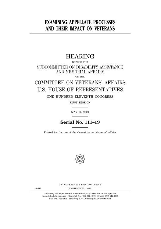 handle is hein.cbhear/cbhearings95186 and id is 1 raw text is: EXAMINING APPELLATE PROCESSES
AND THEIR IMPACT ON VETERANS

HEARING
BEFORE THE
SUBCOMMITTEE ON DISABILITY ASSISTANCE
AND MEMORIAL AFFAIRS
OF THE
COMMITTEE ON VETERANS' AFFAIRS
U.S. HOUSE OF REPRESENTATIVES
ONE HUNDRED ELEVENTH CONGRESS
FIRST SESSION

MAY 14, 2009

49-917

Serial No. 111-19
Printed for the use of the Committee on Veterans' Affairs
U.S. GOVERNMENT PRINTING OFFICE
WASHINGTON : 2009

For sale by the Superintendent of Documents, U.S. Government Printing Office
Internet: bookstore.gpo.gov Phone: toll free (866) 512-1800; DC area (202) 512-1800
Fax: (202) 512-2104 Mail: Stop IDCC, Washington, DC 20402-0001


