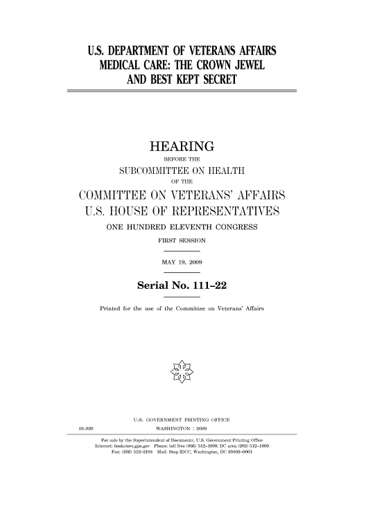 handle is hein.cbhear/cbhearings95189 and id is 1 raw text is: U.S. DEPARTMENT OF VETERANS AFFAIRS
MEDICAL CARE: THE CROWN JEWEL
AND BEST KEPT SECRET
HEARING
BEFORE THE
SUBCOMMITTEE ON HEALTH
OF THE
COMMITTEE ON VETERANS' AFFAIRS
U.S. HOUSE OF REPRESENTATIVES
ONE HUNDRED ELEVENTH CONGRESS
FIRST SESSION
MAY 19, 2009
Serial No. 111-22
Printed for the use of the Committee on Veterans' Affairs
U.S. GOVERNMENT PRINTING OFFICE
49-920                WASHINGTON : 2009
For sale by the Superintendent of Documents, U.S. Government Printing Office
Internet: bookstore.gpo.gov Phone: toll free (866) 512-1800; DC area (202) 512-1800
Fax: (202) 512-2104 Mail: Stop IDCC, Washington, DC 20402-0001


