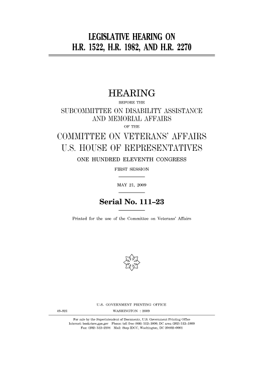 handle is hein.cbhear/cbhearings95190 and id is 1 raw text is: LEGISLATIVE HEARING ON
H.R. 1522, H.R. 1982, AND H.R. 2270
HEARING
BEFORE THE
SUBCOMMITTEE ON DISABILITY ASSISTANCE
AND MEMORIAL AFFAIRS
OF THE
COMMITTEE ON VETERANS' AFFAIRS
U.S. HOUSE OF REPRESENTATIVES
ONE HUNDRED ELEVENTH CONGRESS
FIRST SESSION
MAY 21, 2009
Serial No. 111-23
Printed for the use of the Committee on Veterans' Affairs
U.S. GOVERNMENT PRINTING OFFICE
49-921                WASHINGTON : 2009
For sale by the Superintendent of Documents, U.S. Government Printing Office
Internet: bookstore.gpo.gov Phone: toll free (866) 512-1800; DC area (202) 512-1800
Fax: (202) 512-2104 Mail: Stop IDCC, Washington, DC 20402-0001


