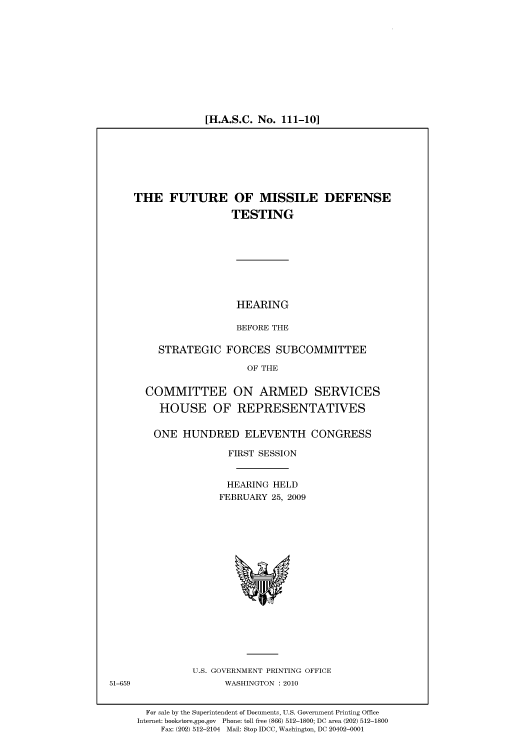 handle is hein.cbhear/cbhearings95358 and id is 1 raw text is: [H.A.S.C. No. 111-10]

THE FUTURE OF MISSILE DEFENSE
TESTING
HEARING
BEFORE THE
STRATEGIC FORCES SUBCOMMITTEE
OF THE
COMMITTEE ON ARMED SERVICES
HOUSE OF REPRESENTATIVES
ONE HUNDRED ELEVENTH CONGRESS
FIRST SESSION
HEARING HELD
FEBRUARY 25, 2009

U.S. GOVERNMENT PRINTING OFFICE
WASHINGTON :2010

For sale by the Superintendent of Documents, U.S. Government Printing Office
Internet: bookstore.gpo.gov Phone: toll free (866) 512-1800; DC area (202) 512-1800
Fax: (202) 512-2104 Mail: Stop IDCC, Washington, DC 20402-0001

51-659


