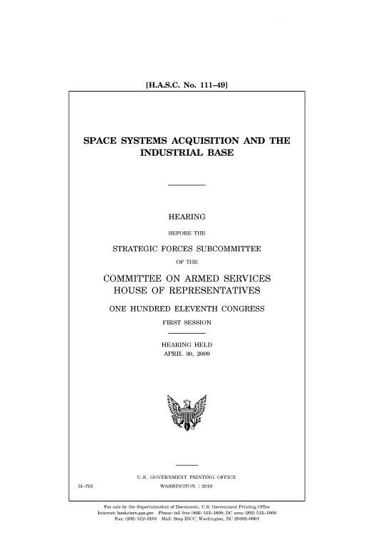 handle is hein.cbhear/cbhearings95372 and id is 1 raw text is: [H.A.S.C. No. 111-49]

SPACE SYSTEMS ACQUISITION AND THE
INDUSTRIAL BASE
HEARING
BEFORE THE
STRATEGIC FORCES SUBCOMMITTEE
OF THE
COMMITTEE ON ARMED SERVICES
HOUSE OF REPRESENTATIVES
ONE HUNDRED ELEVENTH CONGRESS
FIRST SESSION
HEARING HELD
APRIL 30, 2009

U.S. GOVERNMENT PRINTING OFFICE
WASHINGTON :2010

51-763

For sale by the Superintendent of Documents, U.S. Government Printing Office
Internet: bookstore.gpo.gov Phone: toll free (866) 512-1800; DC area (202) 512-1800
Fax: (202) 512-2104 Mail: Stop IDCC, Washington, DC 20402-0001


