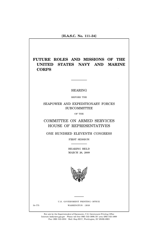 handle is hein.cbhear/cbhearings95699 and id is 1 raw text is: [H.A.S.C. No. 111-34]

FUTURE ROLES AND MISSIONS OF THE
UNITED  STATES NAVY AND MARINE
CORPS
HEARING
BEFORE THE
SEAPOWER AND EXPEDITIONARY FORCES
SUBCOMMITTEE
OF THE

COMMITTEE ON ARMED SERVICES
HOUSE OF REPRESENTATIVES
ONE HUNDRED ELEVENTH CONGRESS
FIRST SESSION
HEARING HELD
MARCH 26, 2009

U.S. GOVERNMENT PRINTING OFFICE
WASHINGTON :2010

54-775

For sale by the Superintendent of Documents, U.S. Government Printing Office
Internet: bookstore.gpo.gov Phone: toll free (866) 512-1800; DC area (202) 512-1800
Fax: (202) 512-2104 Mail: Stop IDCC, Washington, DC 20402-0001


