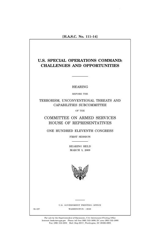 handle is hein.cbhear/cbhearings95738 and id is 1 raw text is: [H.A.S.C. No. 111-14]

U.S. SPECIAL OPERATIONS COMMAND:
CHALLENGES AND OPPORTUNITIES

HEARING
BEFORE THE

TERRORISM, UNCONVENTIONAL THREATS AND
CAPABILITIES SUBCOMMITTEE
OF THE
COMMITTEE ON ARMED SERVICES
HOUSE OF REPRESENTATIVES
ONE HUNDRED ELEVENTH CONGRESS
FIRST SESSION
HEARING HELD
MARCH 3, 2009

U.S. GOVERNMENT PRINTING OFFICE
WASHINGTON :2010

For sale by the Superintendent of Documents, U.S. Government Printing Office
Internet: bookstore.gpo.gov Phone: toll free (866) 512-1800; DC area (202) 512-1800
Fax: (202) 512-2104 Mail: Stop IDCC, Washington, DC 20402-0001

55-127


