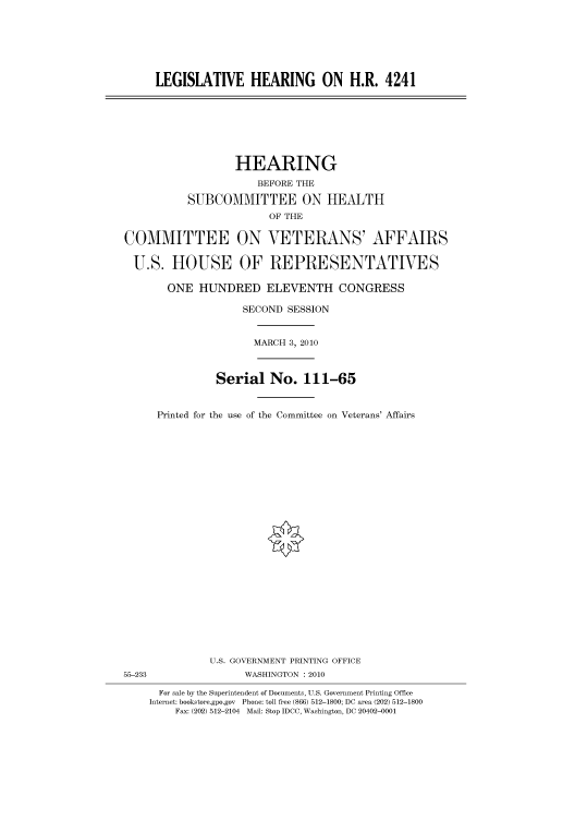 handle is hein.cbhear/cbhearings95754 and id is 1 raw text is: LEGISLATIVE HEARING ON H.R. 4241

HEARING
BEFORE THE
SUBCOMMITTEE ON HEALTH
OF THE
COMMITTEE ON VETERANS' AFFAIRS
U.S. HOUSE OF REPRESENTATIVES
ONE HUNDRED ELEVENTH CONGRESS
SECOND SESSION
MARCH 3, 2010
Serial No. 111-65
Printed for the use of the Committee on Veterans' Affairs
U.S. GOVERNMENT PRINTING OFFICE
55-233                WASHINGTON :2010
For sale by the Superintendent of Documents, U.S. Government Printing Office
Internet: bookstore.gpo.gov Phone: toll free (866) 512-1800; DC area (202) 512-1800
Fax: (202) 512-2104 Mail: Stop IDCC, Washington, DC 20402-0001


