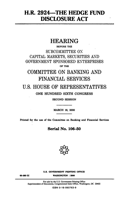 handle is hein.cbhear/cbhearings9580 and id is 1 raw text is: H.R. 2924-THE HEDGE FUND
DISCLOSURE ACT

HEARING
BEFORE THE
SUBCOMMITTEE ON
CAPITAL MARKETS, SECURITIES AND
GOVERNMENT SPONSORED ENTERPRISES
OF THE
COMMITTEE ON BANKING AND
FINANCIAL SERVICES
U.S. HOUSE OF REPRESENTATIVES
ONE HUNDRED SIXTH CONGRESS
SECOND SESSION
MARCH 16, 2000
Printed for the use of the Committee on Banking and Financial Services
Serial No. 106-50

U.S. GOVERNMENT PRIlTING OFFICE
WASHINGTON :2000

63-382 CC

For sale by the U.S. Government Printing Office
Superintendent of Documents, Congressional Sales Office, Washington, DC 20402
ISBN 0-16-060763-9


