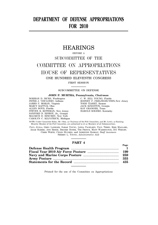 handle is hein.cbhear/cbhearings95868 and id is 1 raw text is: DEPARTMENT OF DEFENSE APPROPRIATIONS
FOR 2010
HEARINGS
BEFORE A
SUBCOMMITTEE OF THE
COMMITTEE ON APPROPRIATIONS
HOUSE OF REPRESENTATIVES
ONE HUNDRED ELEVENTH CONGRESS
FIRST SESSION
SUBCOMMITTEE ON DEFENSE
JOHN P. MURTHA, Pennsylvania, Chairman
NORMAN D. DICKS, Washington         C. W. BILL YOUNG, Florida
PETER J. VISCLOSKY, Indiana         RODNEY P. FRELINGHUYSEN, New Jersey
JAMES P. MORAN, Virginia            TODD TIAHRT, Kansas
MARCY KAPTUR, Ohio                 JACK KINGSTON, Georgia
ALLEN BOYD, Florida                 KAY GRANGER, Texas
STEVEN R. ROTHMAN, New Jersey       HAROLD ROGERS, Kentucky
SANFORD D. BISHOP, JR., Georgia
MAURICE D. HINCHEY, New York
CAROLYN C. KILPATRICK, Michigan
NOTE: Under Committee Rules, Mr. Obey, as Chairman of the Full Committee, and Mr. Lewis, as Ranking
Minority Member of the Full Committee, are authorized to sit as Members of all Subcommittees.
PAUL JUOLA, GREG LANKLER, SARAH YOUNG, LINDA PAGELSEN, PAUL TERRY, KRIS MALLARD,
ADAM HARRIS, ANN REESE, BROOKE BOYER, TIM PRINCE, MATT WASHINGTON, B G WRIGHT,
CHRIS WHITE, CELES HUGHES, and ADRIENNE RAMSAY, Staff Assistants
SHERRY L. YOUNG, Administrative Aide
PART 4
Page
Defense   Health  Program     .......................................................  1
Fiscal Year 2010 Air Force Posture ....................................  199
Navy and Marine Corps Posture .........................................  259
A rm y  P ostu re  ............................................................................  355
Statem  ents  for  the  Record  ....................................................  435

Printed for the use of the Committee on Appropriations



