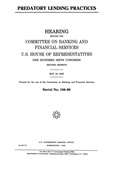 handle is hein.cbhear/cbhearings9587 and id is 1 raw text is: PREDATORY LENDING PRACTICES

HEARING
BEFORE THE
COMMITTEE ON BANKING AND
FINANCIAL SERVICES
U.S. HOUSE OF REPRESENTATIVES
ONE HUNDRED SIXTH CONGRESS
SECOND SESSION
MAY 24, 2000
Printed for the use of the Committee on Banking and Financial Services
Serial No. 106-60

64-810 CC

U.S. GOVERNMENT PRINTING OFFICE
WASHINGTON  2000

For sale by the U.S. Government Printing Office
Superintendent of Documents, Congressional Sales Office, Washington, D.C. 20402


