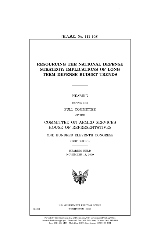 handle is hein.cbhear/cbhearings95929 and id is 1 raw text is: [H.A.S.C. No. 111-108]

RESOURCING THE NATIONAL DEFENSE
STRATEGY: IMPLICATIONS OF LONG
TERM DEFENSE BUDGET TRENDS
HEARING
BEFORE THE
FULL COMMITTEE
OF THE
COMMITTEE ON ARMED SERVICES
HOUSE OF REPRESENTATIVES
ONE HUNDRED ELEVENTH CONGRESS
FIRST SESSION
HEARING HELD
NOVEMBER 18, 2009

U.S. GOVERNMENT PRINTING OFFICE
WASHINGTON :2010

56-863

For sale by the Superintendent of Documents, U.S. Government Printing Office
Internet: bookstore.gpo.gov Phone: toll free (866) 512-1800; DC area (202) 512-1800
Fax: (202) 512-2104 Mail: Stop IDCC, Washington, DC 20402-0001


