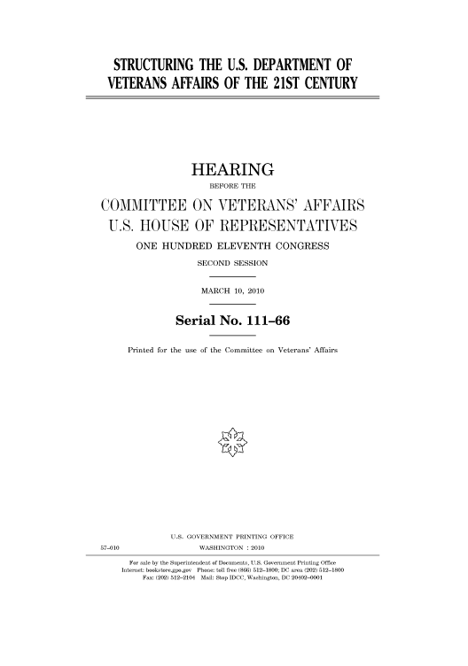 handle is hein.cbhear/cbhearings95945 and id is 1 raw text is: STRUCTURING THE U.S. DEPARTMENT OF
VETERANS AFFAIRS OF THE 21ST CENTURY

HEARING
BEFORE THE
COMMITTEE ON VETERANS' AFFAIRS
U.S. HOUSE OF REPRESENTATIVES
ONE HUNDRED ELEVENTH CONGRESS
SECOND SESSION
MARCH 10, 2010
Serial No. 111-66
Printed for the use of the Committee on Veterans' Affairs

U.S. GOVERNMENT PRINTING OFFICE
57-010                          WASHINGTON : 2010
For sale by the Superintendent of Documents, U.S. Government Printing Office
Internet: bookstore.gpo.gov Phone: toll free (866) 512-1800; DC area (202) 512-1800
Fax: (202) 512-2104 Mail: Stop IDCC, Washington, DC 20402-0001


