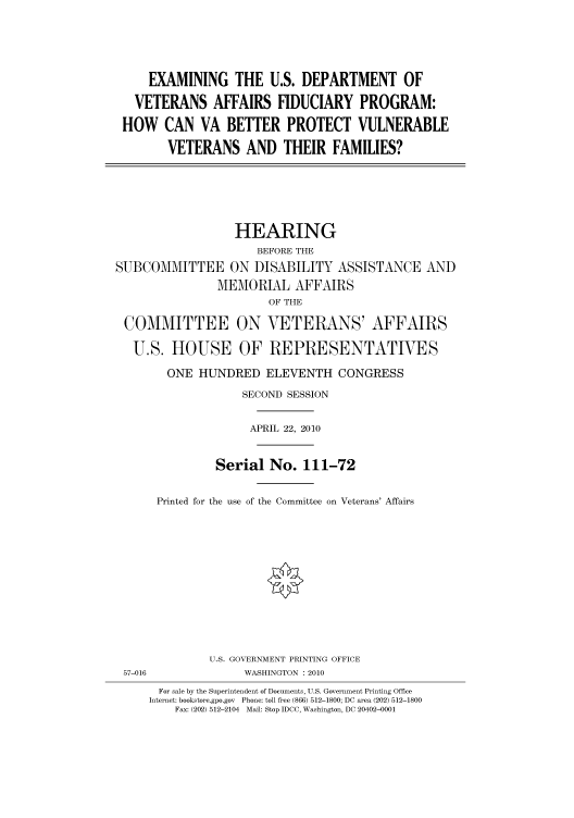 handle is hein.cbhear/cbhearings95951 and id is 1 raw text is: EXAMINING THE U.S. DEPARTMENT OF
VETERANS AFFAIRS FIDUCIARY PROGRAM:
HOW CAN VA BETTER PROTECT VULNERABLE
VETERANS AND THEIR FAMILIES?

HEARING
BEFORE THE
SUBCOMMITTEE ON DISABILITY ASSISTANCE AND
MEMORIAL AFFAIRS
OF THE
COMMITTEE ON VETERANS' AFFAIRS
U.S. HOUSE OF REPRESENTATIVES
ONE HUNDRED ELEVENTH CONGRESS
SECOND SESSION
APRIL 22, 2010
Serial No. 111-72
Printed for the use of the Committee on Veterans' Affairs

U.S. GOVERNMENT PRINTING OFFICE
57-016                          WASHINGTON : 2010
For sale by the Superintendent of Documents, U.S. Government Printing Office
Internet: bookstore.gpo.gov Phone: toll free (866) 512-1800; DC area (202) 512-1800
Fax: (202) 512-2104 Mail: Stop IDCC, Washington, DC 20402-0001


