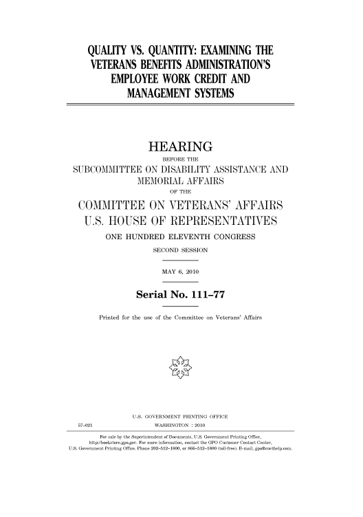 handle is hein.cbhear/cbhearings95956 and id is 1 raw text is: QUALITY VS. QUANTITY: EXAMINING THE
VETERANS BENEFITS ADMINISTRATION'S
EMPLOYEE WORK CREDIT AND
MANAGEMENT SYSTEMS

HEARING
BEFORE THE
SUBCOMMITTEE ON DISABILITY ASSISTANCE AND
MEMORIAL AFFAIRS
OF THE
COMMITTEE ON VETERANS' AFFAIRS
U.S. HOUSE OF REPRESENTATIVES
ONE HUNDRED ELEVENTH CONGRESS
SECOND SESSION

MAY 6, 2010

Serial No. 111-77
Printed for the use of the Committee on Veterans' Affairs

U.S. GOVERNMENT PRINTING OFFICE
WASHINGTON : 2010

For sale by the Superintendent of Documents, U.S. Government Printing Office,
http://bookstore.gpo.gov. For more information, contact the GPO Customer Contact Center,
U.S. Government Printing Office. Phone 202-512-1800, or 866-512-1800 (toll-free). E-mail, gpo@custhelp.com.

57-021


