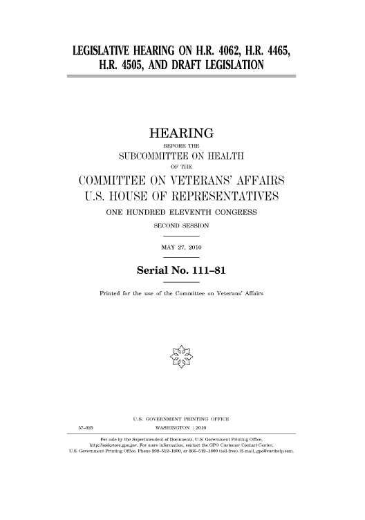 handle is hein.cbhear/cbhearings95960 and id is 1 raw text is: LEGISLATIVE HEARING ON H.R. 4062, H.R. 4465,
H.R. 4505, AND DRAFT LEGISLATION
HEARING
BEFORE THE
SUBCOMMITTEE ON HEALTH
OF THE
COMMITTEE ON VETERANS' AFFAIRS
U.S. HOUSE OF REPRESENTATIVES
ONE HUNDRED ELEVENTH CONGRESS
SECOND SESSION
MAY 27, 2010
Serial No. 111-81
Printed for the use of the Committee on Veterans' Affairs
U.S. GOVERNMENT PRINTING OFFICE
57-025                WASHINGTON :2010
For sale by the Superintendent of Documents, U.S. Government Printing Office,
http://bookstore.gpo.gov. For more information, contact the GPO Customer Contact Center,
U.S. Government Printing Office. Phone 202-512-1800, or 866-512-1800 (toll-free). E-mail, gpo@custhelp.com.


