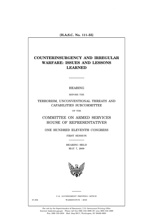 handle is hein.cbhear/cbhearings95967 and id is 1 raw text is: [H.A.S.C. No. 111-55]

COUNTERINSURGENCY AND IRREGULAR
WARFARE: ISSUES AND LESSONS
LEARNED
HEARING
BEFORE THE
TERRORISM, UNCONVENTIONAL THREATS AND
CAPABILITIES SUBCOMMITTEE
OF THE
COMMITTEE ON ARMED SERVICES
HOUSE OF REPRESENTATIVES
ONE HUNDRED ELEVENTH CONGRESS
FIRST SESSION
HEARING HELD
MAY 7, 2009

U.S. GOVERNMENT PRINTING OFFICE
WASHINGTON :2010

57-052

For sale by the Superintendent of Documents, U.S. Government Printing Office
Internet: bookstore.gpo.gov Phone: toll free (866) 512-1800; DC area (202) 512-1800
Fax: (202) 512-2104 Mail: Stop IDCC, Washington, DC 20402-0001


